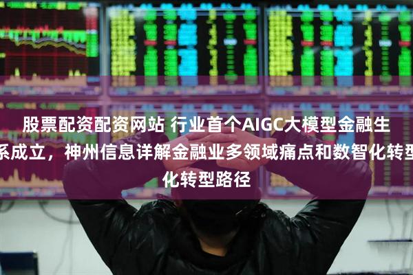 股票配资配资网站 行业首个AIGC大模型金融生态体系成立，神州信息详解金融业多领域痛点和数智化转型路径