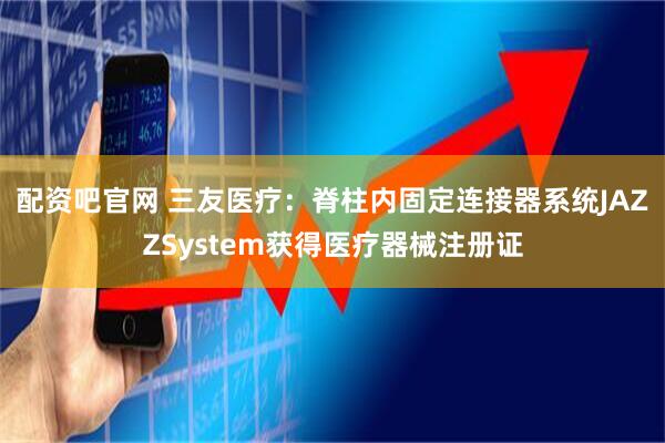 配资吧官网 三友医疗：脊柱内固定连接器系统JAZZSystem获得医疗器械注册证