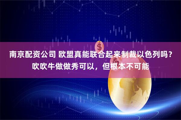 南京配资公司 欧盟真能联合起来制裁以色列吗？吹吹牛做做秀可以，但根本不可能