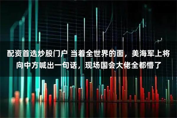 配资首选炒股门户 当着全世界的面，美海军上将向中方喊出一句话，现场国会大佬全都懵了