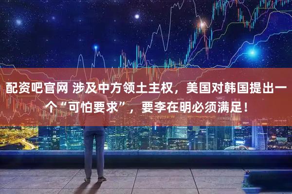 配资吧官网 涉及中方领土主权，美国对韩国提出一个“可怕要求”，要李在明必须满足！