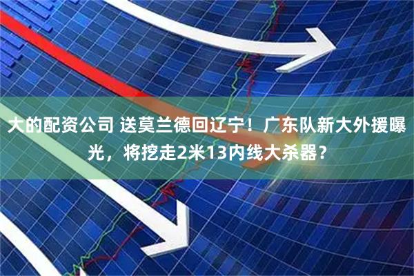 大的配资公司 送莫兰德回辽宁！广东队新大外援曝光，将挖走2米13内线大杀器？
