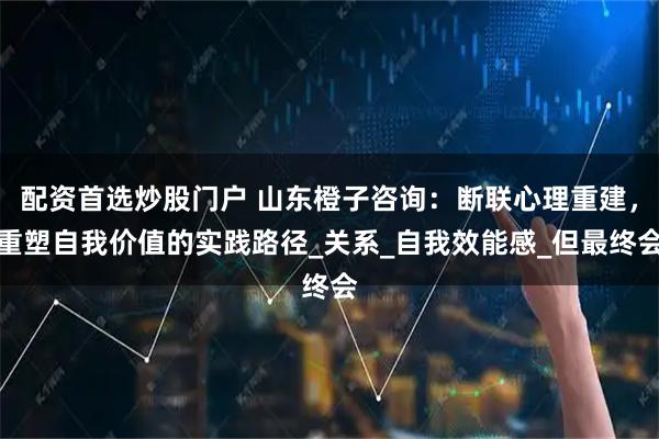 配资首选炒股门户 山东橙子咨询：断联心理重建，重塑自我价值的实践路径_关系_自我效能感_但最终会