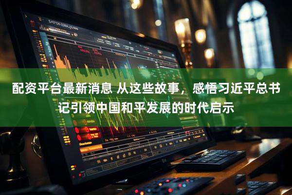 配资平台最新消息 从这些故事，感悟习近平总书记引领中国和平发展的时代启示