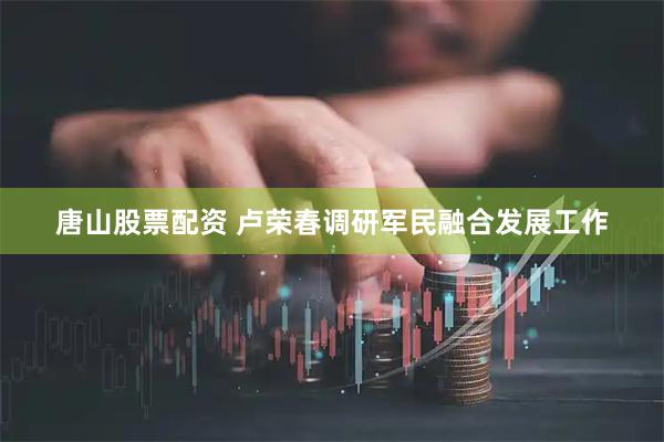 唐山股票配资 卢荣春调研军民融合发展工作