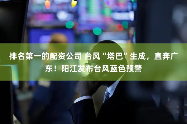 排名第一的配资公司 台风“塔巴”生成，直奔广东！阳江发布台风蓝色预警