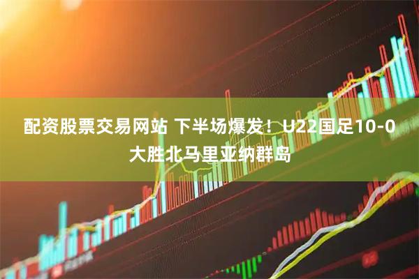 配资股票交易网站 下半场爆发！U22国足10-0大胜北马里亚纳群岛